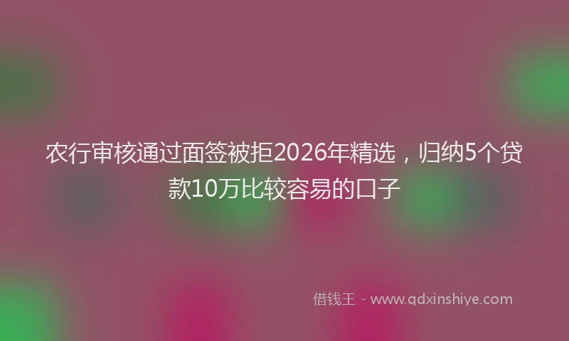 农行审核通过面签被拒2026年精选，归纳5个贷款10万比较容易的口子