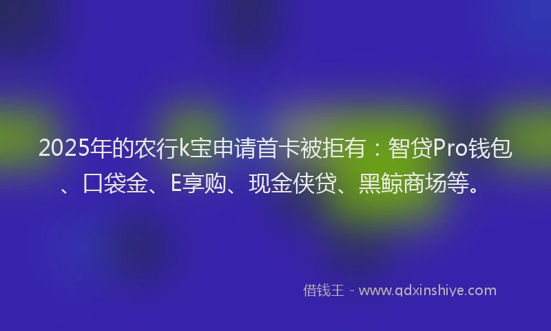 2025年的农行k宝申请首卡被拒有:智贷Pro钱包、口袋金、E享购、现金侠贷、黑鲸商场等。