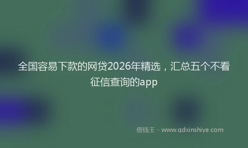 全国容易下款的网贷2026年精选，汇总五个不看征信查询的app