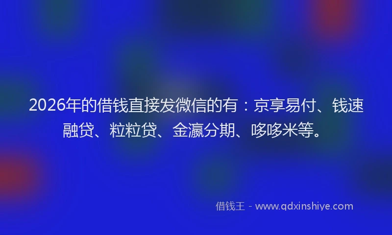 2026年的借钱直接发微信的有：京享易付、钱速融贷、粒粒贷、金瀛分期、哆哆米等。
