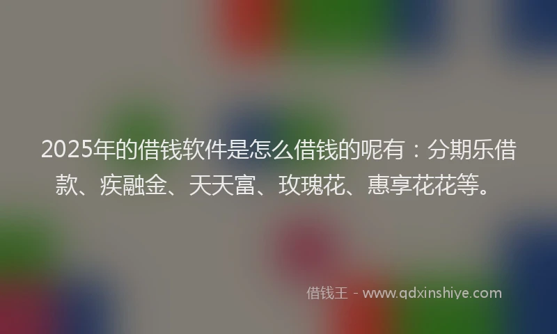 2025年的借钱软件是怎么借钱的呢有：分期乐借款、疾融金、天天富、玫瑰花、惠享花花等。