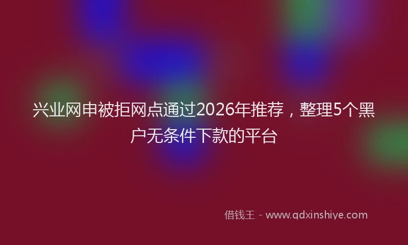 兴业网申被拒网点通过2026年推荐，整理5个黑户无条件下款的平台
