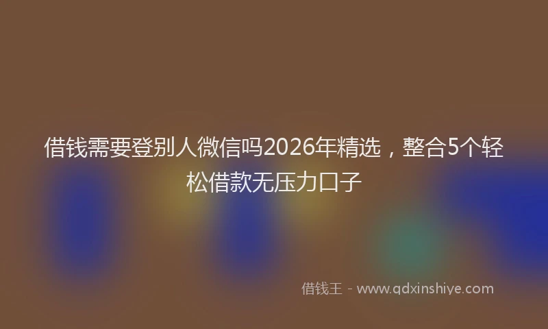 借钱需要登别人微信吗2026年精选，整合5个轻松借款无压力口子