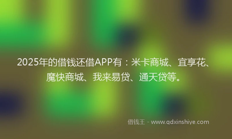 2025年的借钱还借APP有：米卡商城、宜享花、魔快商城、我来易贷、通天贷等。