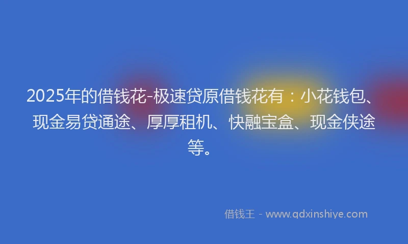 2025年的借钱花-极速贷原借钱花有：小花钱包、现金易贷通途、厚厚租机、快融宝盒、现金侠途等。