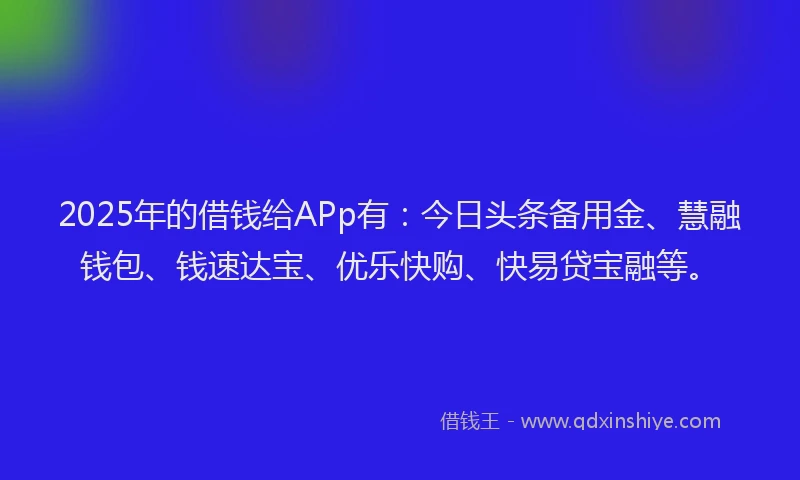 2025年的借钱给APp有：今日头条备用金、慧融钱包、钱速达宝、优乐快购、快易贷宝融等。