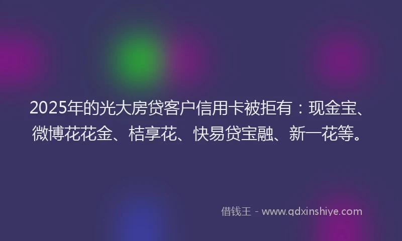2025年的光大房贷客户信用卡被拒有:现金宝、微博花花金、桔享花、快易贷宝融、新一花等。