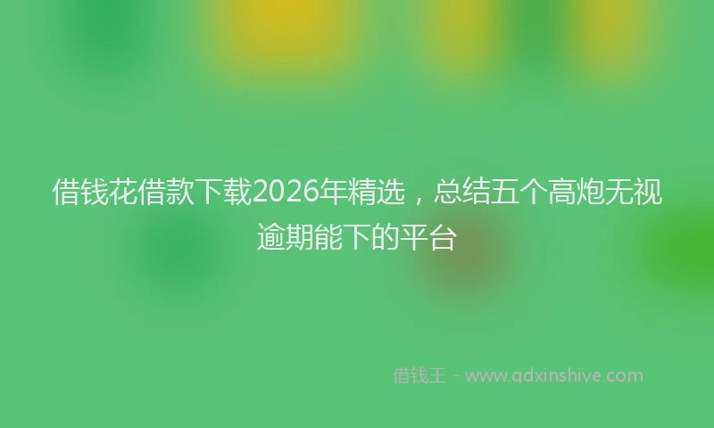 借钱花借款下载2026年精选，总结五个高炮无视逾期能下的平台