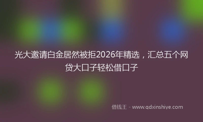 光大邀请白金居然被拒2026年精选，汇总五个网贷大口子轻松借口子