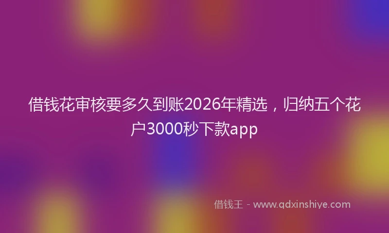借钱花审核要多久到账2026年精选，归纳五个花户3000秒下款app