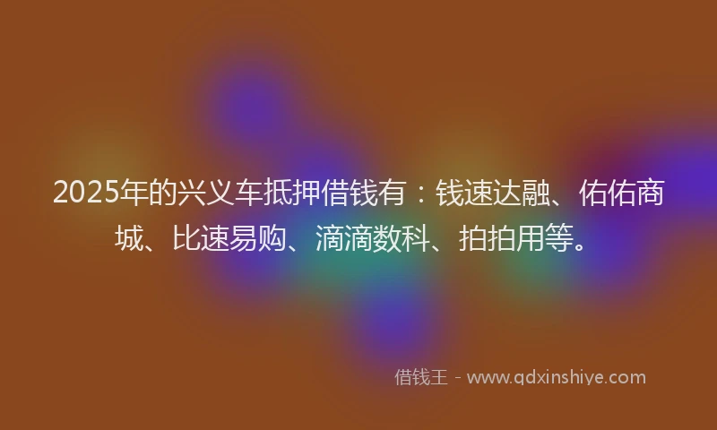 2025年的兴义车抵押借钱有：钱速达融、佑佑商城、比速易购、滴滴数科、拍拍用等。