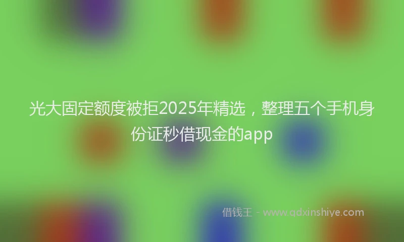 光大固定额度被拒2025年精选，整理五个手机身份证秒借现金的app