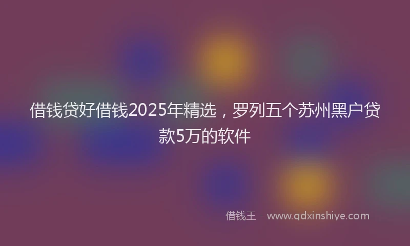 借钱贷好借钱2025年精选，罗列五个苏州黑户贷款5万的软件