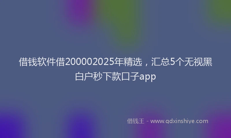 借钱软件借200002025年精选，汇总5个无视黑白户秒下款口子app