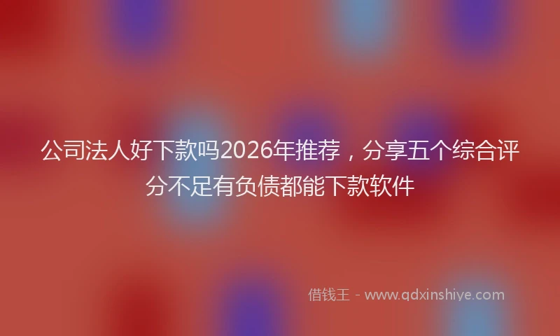 公司法人好下款吗2026年推荐，分享五个综合评分不足有负债都能下款软件