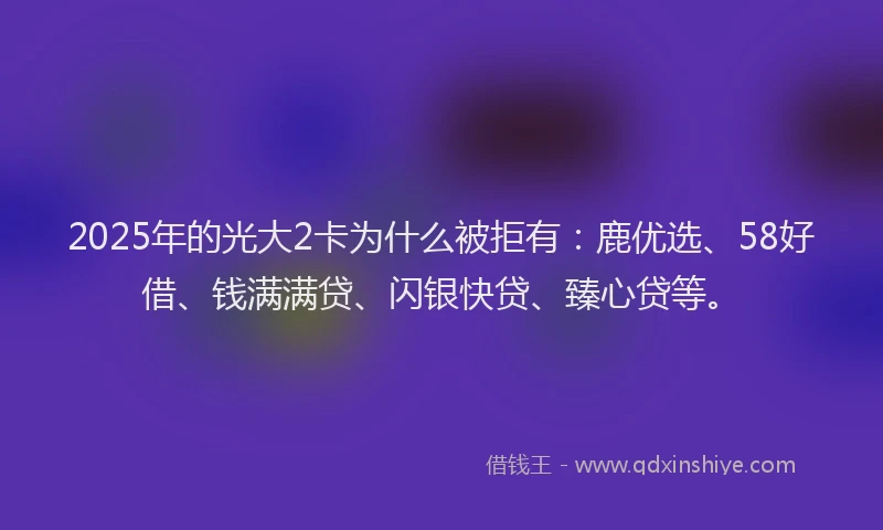 2025年的光大2卡为什么被拒有：鹿优选、58好借、钱满满贷、闪银快贷、臻心贷等。