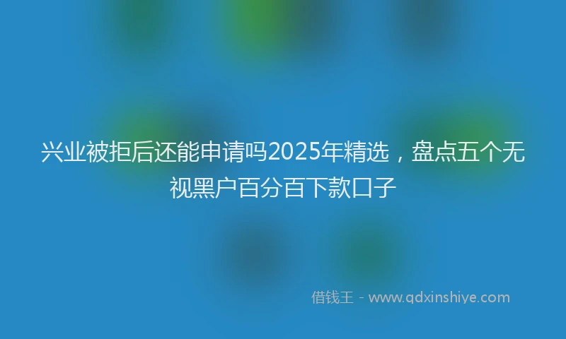 兴业被拒后还能申请吗2025年精选，盘点五个无视黑户百分百下款口子