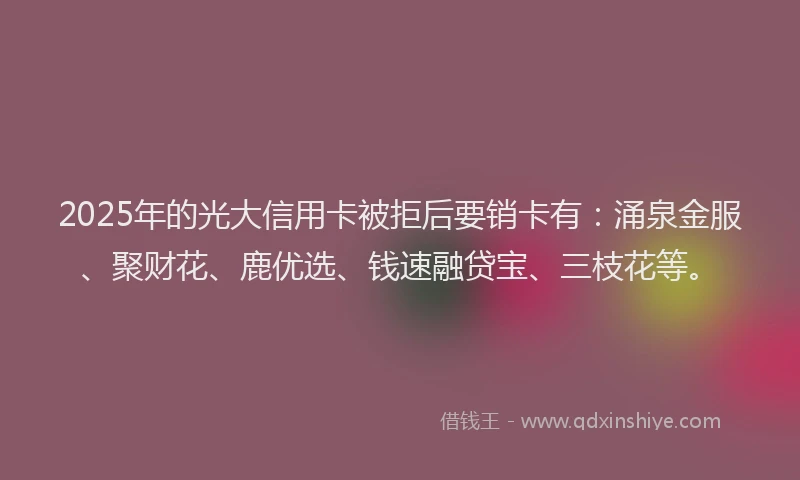 2025年的光大信用卡被拒后要销卡有：涌泉金服、聚财花、鹿优选、钱速融贷宝、三枝花等。