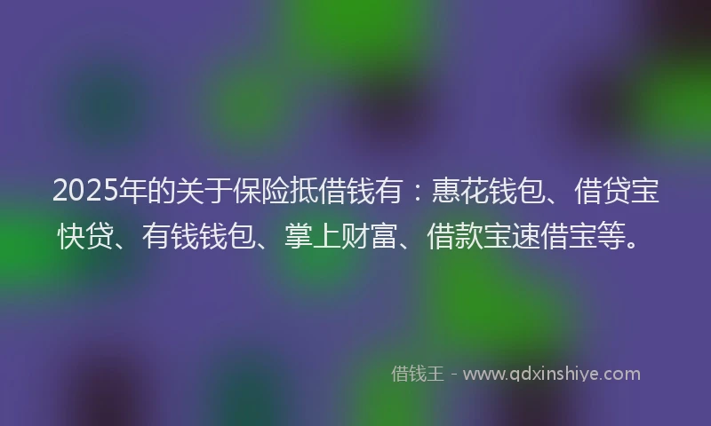 2025年的关于保险抵借钱有：惠花钱包、借贷宝快贷、有钱钱包、掌上财富、借款宝速借宝等。