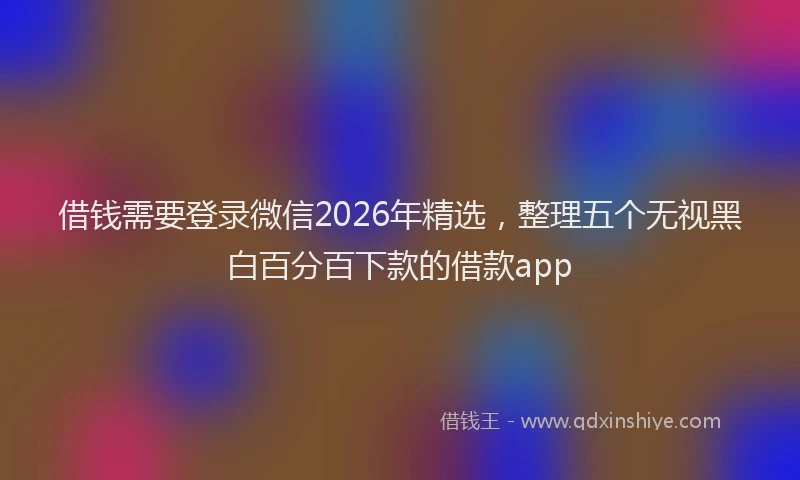 借钱需要登录微信2026年精选，整理五个无视黑白百分百下款的借款app