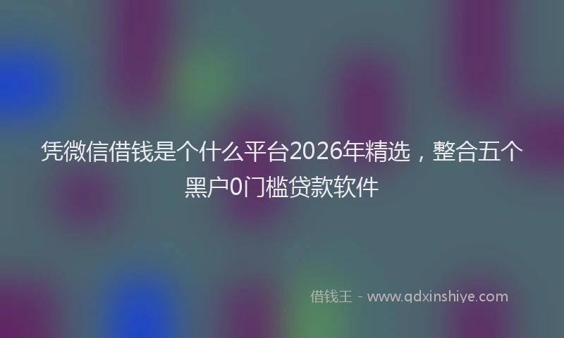 凭微信借钱是个什么平台2026年精选,整合五个黑户0门槛贷款软件