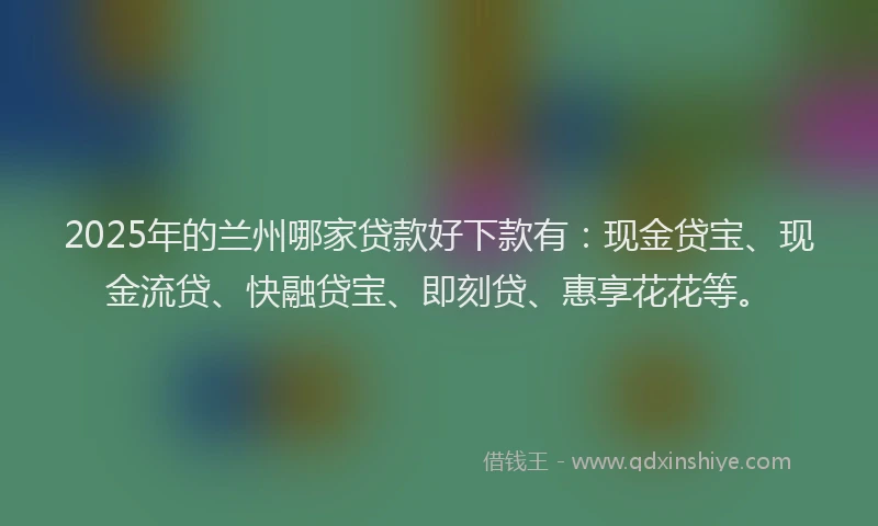 2025年的兰州哪家贷款好下款有:现金贷宝、现金流贷、快融贷宝、即刻贷、惠享花花等。