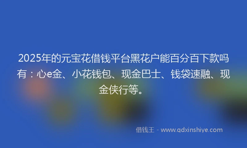 2025年的元宝花借钱平台黑花户能百分百下款吗有：心e金、小花钱包、现金巴士、钱袋速融、现金侠行等。