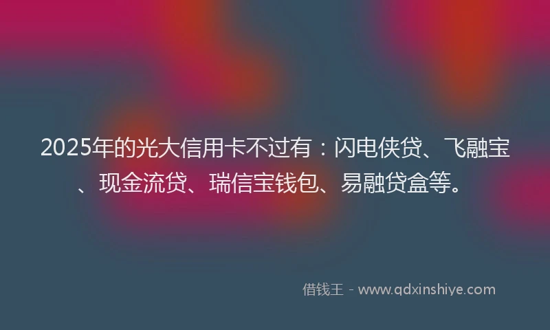 2025年的光大信用卡不过有:闪电侠贷、飞融宝、现金流贷、瑞信宝钱包、易融贷盒等。