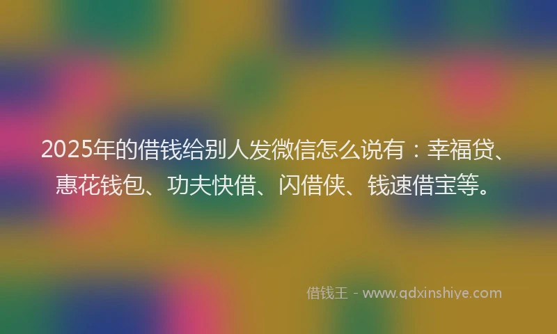 2025年的借钱给别人发微信怎么说有:幸福贷、惠花钱包、功夫快借、闪借侠、钱速借宝等。