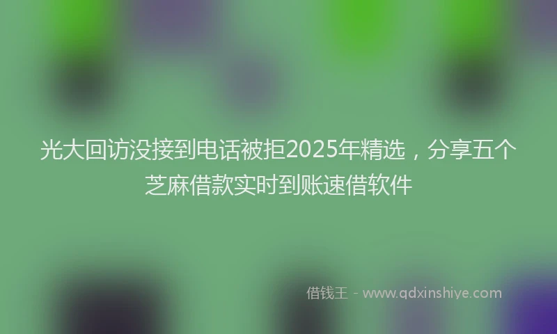 光大回访没接到电话被拒2025年精选，分享五个芝麻借款实时到账速借软件