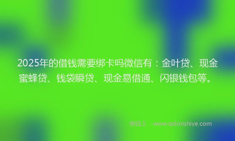 2025年的借钱需要绑卡吗微信有:金叶贷、现金蜜蜂贷、钱袋瞬贷、现金易借通、闪银钱包等。