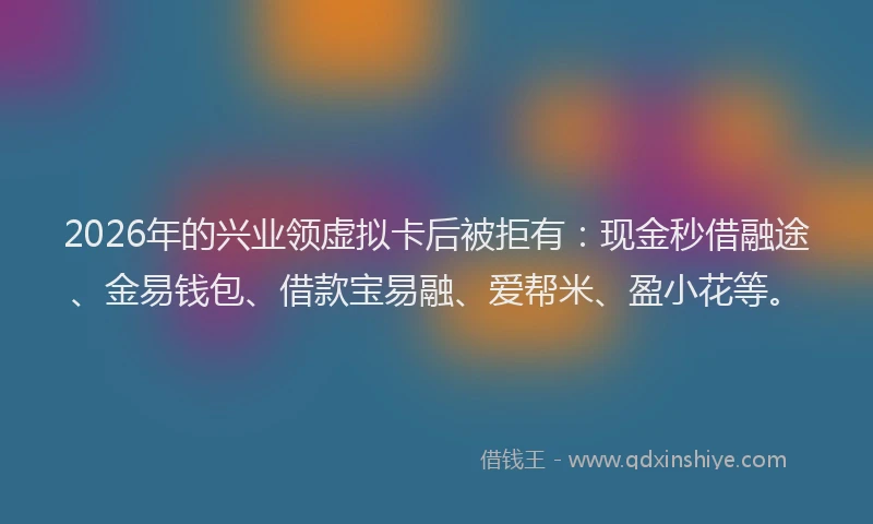 2026年的兴业领虚拟卡后被拒有:现金秒借融途、金易钱包、借款宝易融、爱帮米、盈小花等。