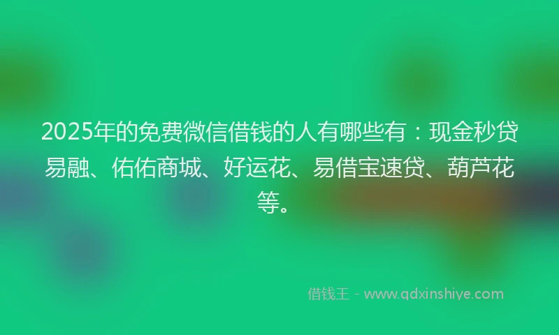 2025年的免费微信借钱的人有哪些有：现金秒贷易融、佑佑商城、好运花、易借宝速贷、葫芦花等。