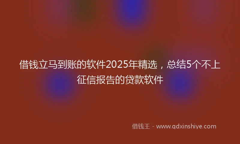 借钱立马到账的软件2025年精选，总结5个不上征信报告的贷款软件