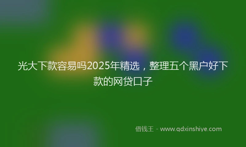 光大下款容易吗2025年精选，整理五个黑户好下款的网贷口子