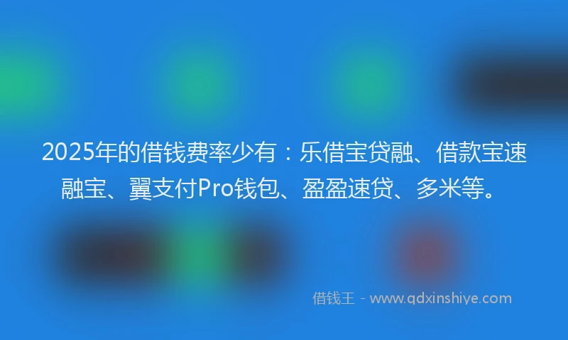 2025年的借钱费率少有：乐借宝贷融、借款宝速融宝、翼支付Pro钱包、盈盈速贷、多米等。