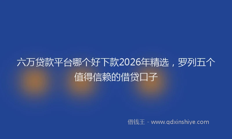 六万贷款平台哪个好下款2026年精选，罗列五个值得信赖的借贷口子