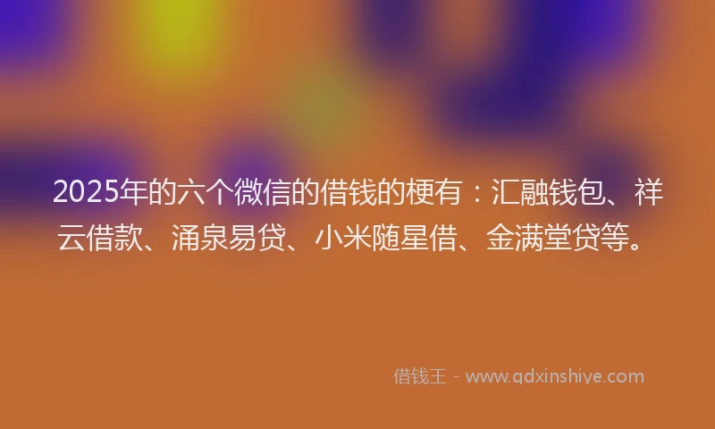 2025年的六个微信的借钱的梗有：汇融钱包、祥云借款、涌泉易贷、小米随星借、金满堂贷等。