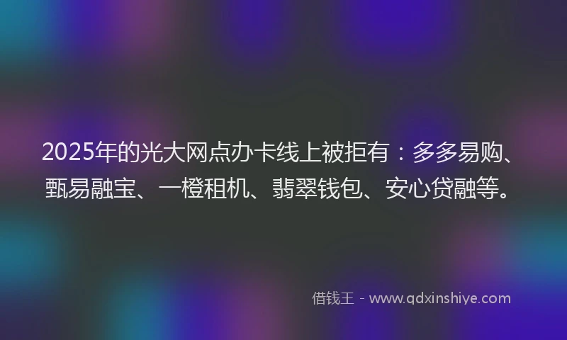2025年的光大网点办卡线上被拒有：多多易购、甄易融宝、一橙租机、翡翠钱包、安心贷融等。