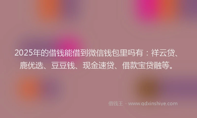 2025年的借钱能借到微信钱包里吗有：祥云贷、鹿优选、豆豆钱、现金速贷、借款宝贷融等。