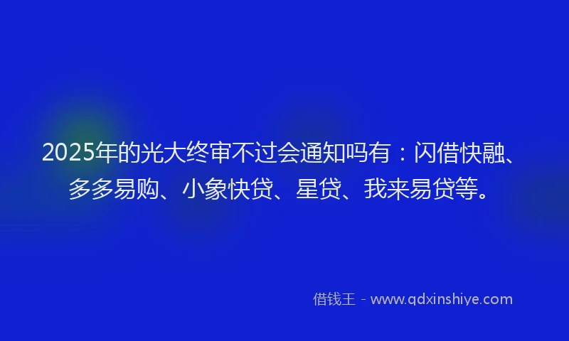 2025年的光大终审不过会通知吗有：闪借快融、多多易购、小象快贷、星贷、我来易贷等。