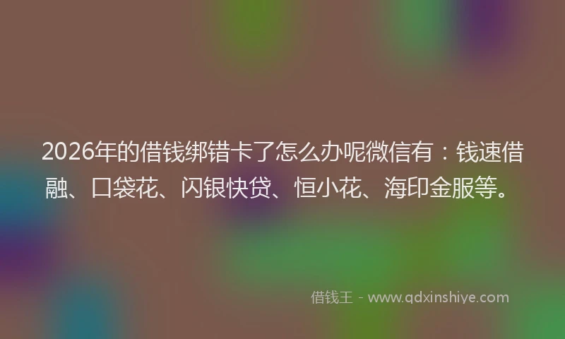 2026年的借钱绑错卡了怎么办呢微信有：钱速借融、口袋花、闪银快贷、恒小花、海印金服等。
