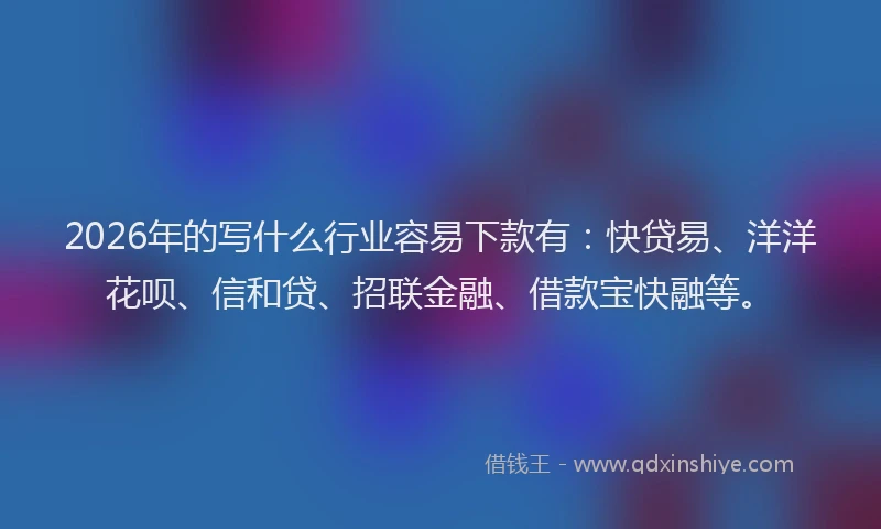 2026年的写什么行业容易下款有:快贷易、洋洋花呗、信和贷、招联金融、借款宝快融等。