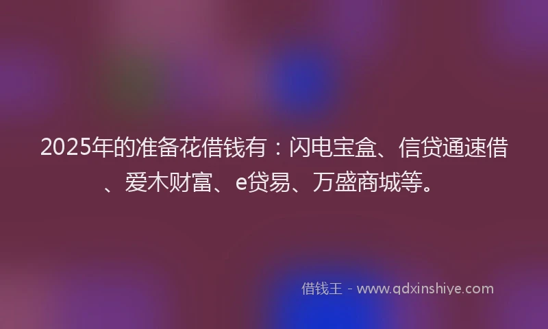 2025年的准备花借钱有：闪电宝盒、信贷通速借、爱木财富、e贷易、万盛商城等。