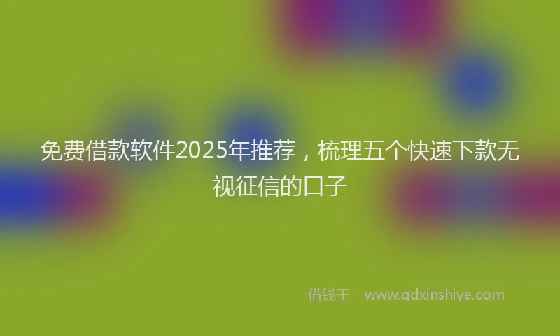 免费借款软件2025年推荐，梳理五个快速下款无视征信的口子