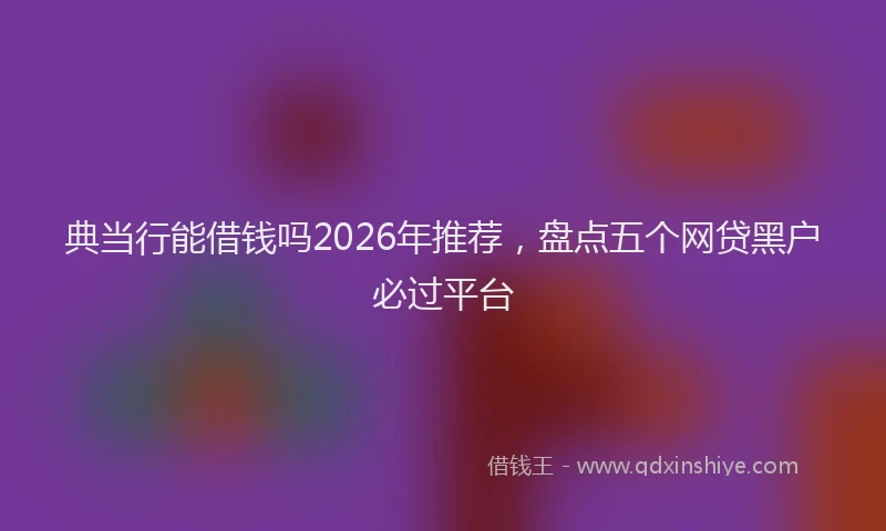 典当行能借钱吗2026年推荐，盘点五个网贷黑户必过平台
