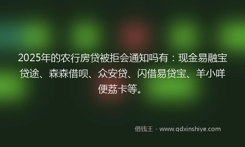 2025年的农行房贷被拒会通知吗有：现金易融宝贷途、森森借呗、众安贷、闪借易贷宝、羊小咩便荔卡等。