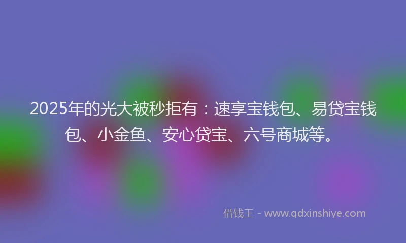 2025年的光大被秒拒有：速享宝钱包、易贷宝钱包、小金鱼、安心贷宝、六号商城等。