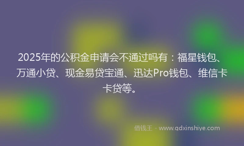 2025年的公积金申请会不通过吗有：福星钱包、万通小贷、现金易贷宝通、迅达Pro钱包、维信卡卡贷等。
