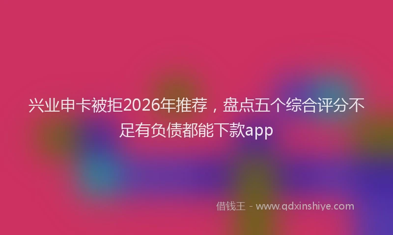 兴业申卡被拒2026年推荐，盘点五个综合评分不足有负债都能下款app